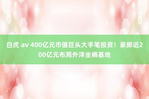 白虎 av 400亿元市值巨头大手笔投资！豪掷近200亿元布局外洋坐褥基地