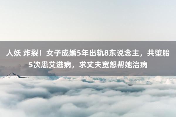 人妖 炸裂！女子成婚5年出轨8东说念主，共堕胎5次患艾滋病，求丈夫宽恕帮她治病