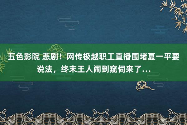 五色影院 悲剧！网传极越职工直播围堵夏一平要说法，终末王人闹到窥伺来了…