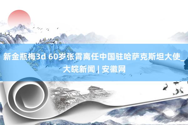 新金瓶梅3d 60岁张霄离任中国驻哈萨克斯坦大使_大皖新闻 | 安徽网