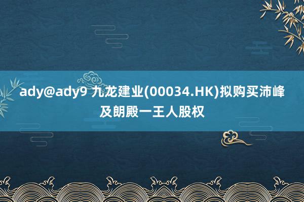 ady@ady9 九龙建业(00034.HK)拟购买沛峰及朗殿一王人股权