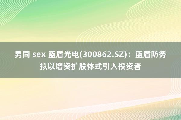 男同 sex 蓝盾光电(300862.SZ)：蓝盾防务拟以增资扩股体式引入投资者