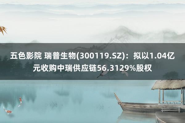 五色影院 瑞普生物(300119.SZ)：拟以1.04亿元收购中瑞供应链56.3129%股权