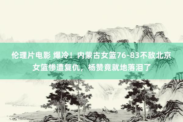 伦理片电影 爆冷！内蒙古女篮76-83不敌北京女篮惨遭复仇，杨赞竟就地落泪了