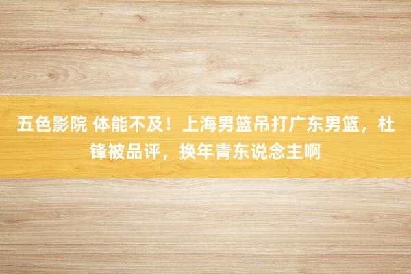 五色影院 体能不及！上海男篮吊打广东男篮，杜锋被品评，换年青东说念主啊