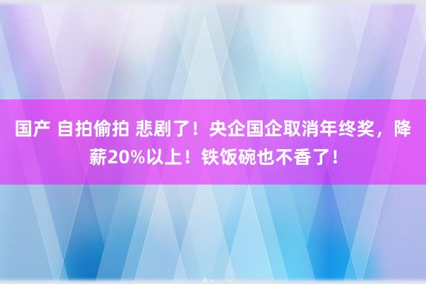 国产 自拍偷拍 悲剧了！央企国企取消年终奖，降薪20%以上！铁饭碗也不香了！