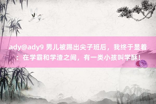 ady@ady9 男儿被踢出尖子班后，我终于显着：在学霸和学渣之间，有一类小孩叫学酥！