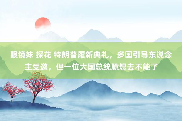 眼镜妹 探花 特朗普履新典礼，多国引导东说念主受邀，但一位大国总统臆想去不能了