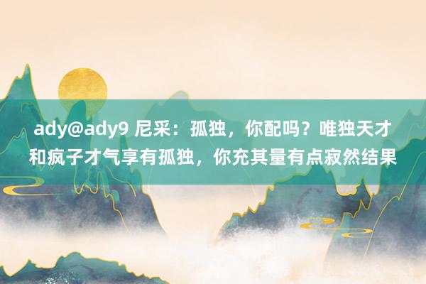 ady@ady9 尼采：孤独，你配吗？唯独天才和疯子才气享有孤独，你充其量有点寂然结果