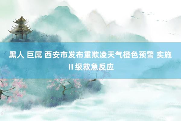 黑人 巨屌 西安市发布重欺凌天气橙色预警 实施Ⅱ级救急反应