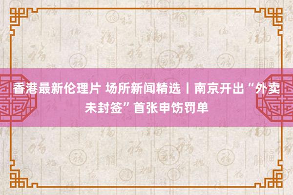 香港最新伦理片 场所新闻精选丨南京开出“外卖未封签”首张申饬罚单