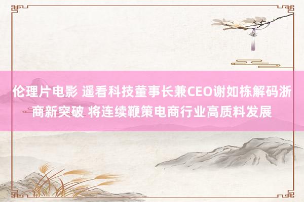 伦理片电影 遥看科技董事长兼CEO谢如栋解码浙商新突破 将连续鞭策电商行业高质料发展