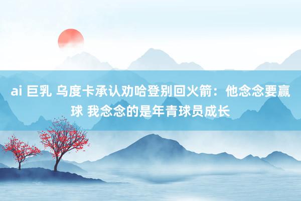 ai 巨乳 乌度卡承认劝哈登别回火箭：他念念要赢球 我念念的是年青球员成长