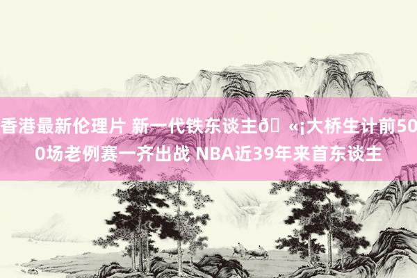 香港最新伦理片 新一代铁东谈主🫡大桥生计前500场老例赛一齐出战 NBA近39年来首东谈主