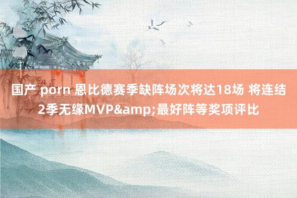 国产 porn 恩比德赛季缺阵场次将达18场 将连结2季无缘MVP&最好阵等奖项评比