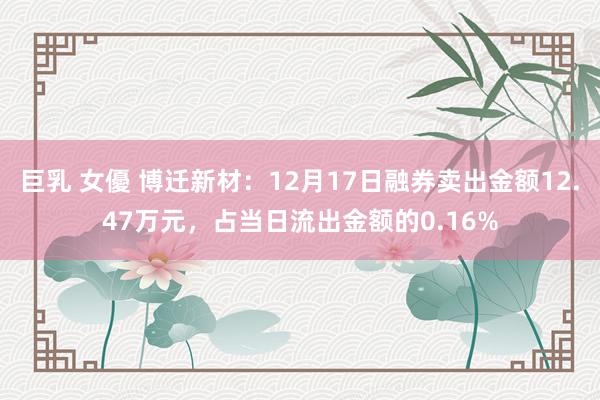 巨乳 女優 博迁新材：12月17日融券卖出金额12.47万元，占当日流出金额的0.16%