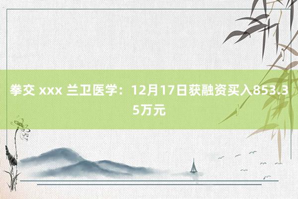 拳交 xxx 兰卫医学：12月17日获融资买入853.35万元