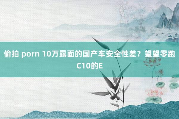 偷拍 porn 10万露面的国产车安全性差？望望零跑C10的E