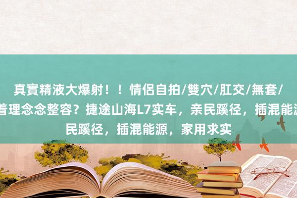 真實精液大爆射！！情侶自拍/雙穴/肛交/無套/大量噴精 照着理念念整容？捷途山海L7实车，亲民蹊径，插混能源，家用求实