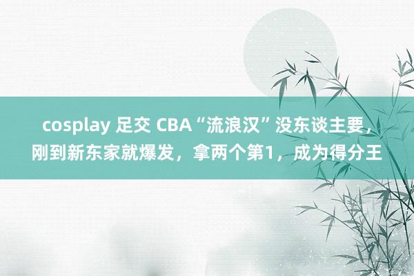 cosplay 足交 CBA“流浪汉”没东谈主要，刚到新东家就爆发，拿两个第1，成为得分王