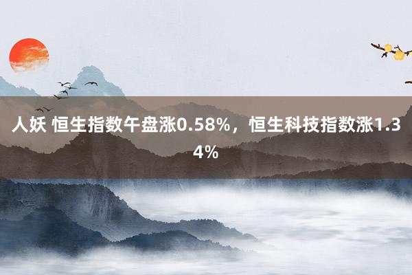 人妖 恒生指数午盘涨0.58%，恒生科技指数涨1.34%