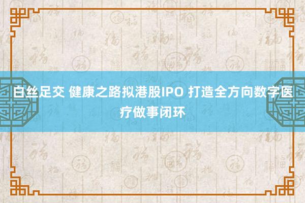 白丝足交 健康之路拟港股IPO 打造全方向数字医疗做事闭环