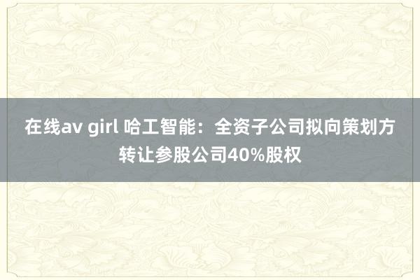 在线av girl 哈工智能：全资子公司拟向策划方转让参股公司40%股权