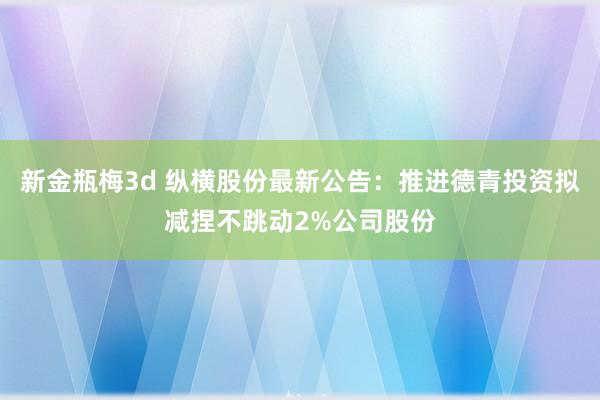 新金瓶梅3d 纵横股份最新公告：推进德青投资拟减捏不跳动2%公司股份