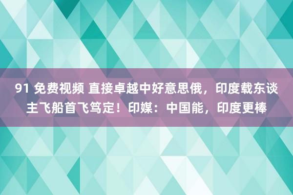 91 免费视频 直接卓越中好意思俄，印度载东谈主飞船首飞笃定！印媒：中国能，印度更棒