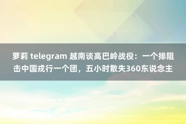 萝莉 telegram 越南谈高巴岭战役：一个排阻击中国戎行一个团，五小时散失360东说念主