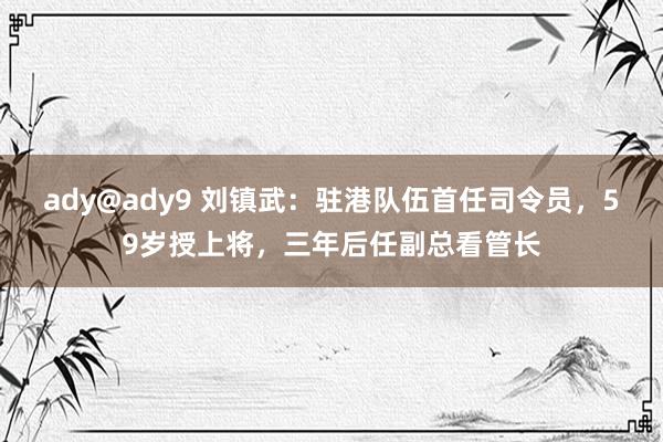 ady@ady9 刘镇武：驻港队伍首任司令员，59岁授上将，三年后任副总看管长