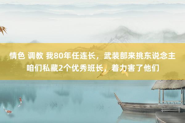 情色 调教 我80年任连长，武装部来挑东说念主咱们私藏2个优秀班长，着力害了他们