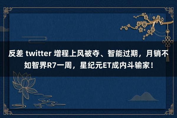 反差 twitter 增程上风被夺、智能过期，月销不如智界R7一周，星纪元ET成内斗输家！