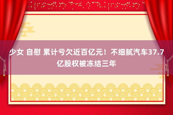 少女 自慰 累计亏欠近百亿元！不细腻汽车37.7亿股权被冻结三年