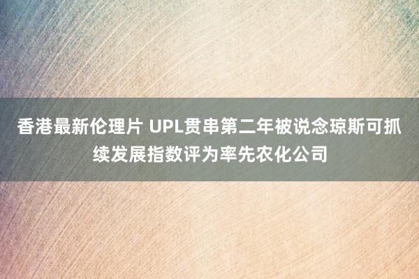 香港最新伦理片 UPL贯串第二年被说念琼斯可抓续发展指数评为率先农化公司