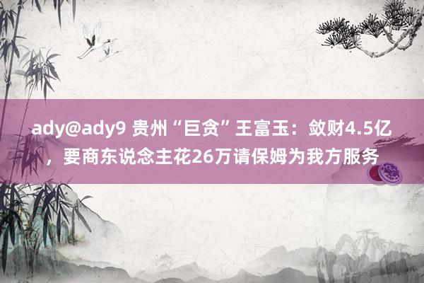 ady@ady9 贵州“巨贪”王富玉：敛财4.5亿，要商东说念主花26万请保姆为我方服务