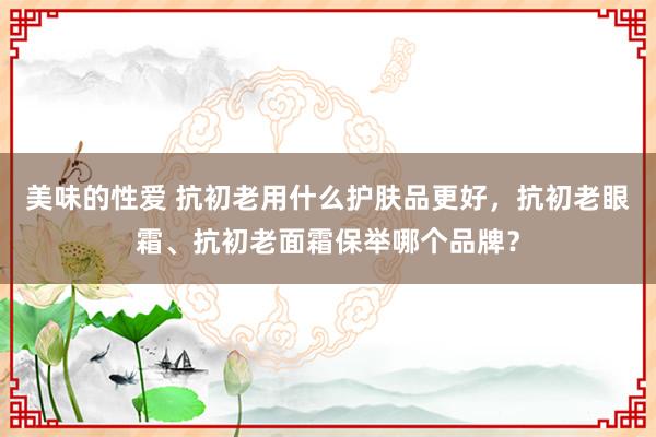 美味的性爱 抗初老用什么护肤品更好，抗初老眼霜、抗初老面霜保举哪个品牌？