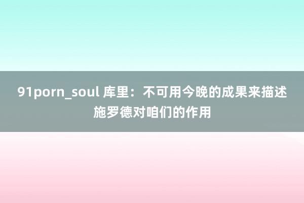 91porn_soul 库里：不可用今晚的成果来描述施罗德对咱们的作用