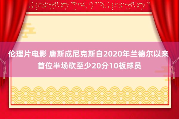 伦理片电影 唐斯成尼克斯自2020年兰德尔以来 首位半场砍至少20分10板球员