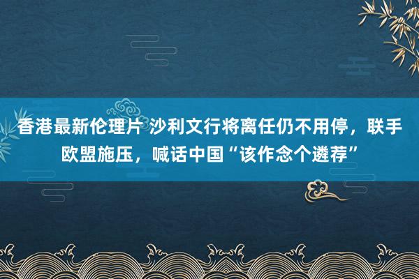 香港最新伦理片 沙利文行将离任仍不用停，联手欧盟施压，喊话中国“该作念个遴荐”