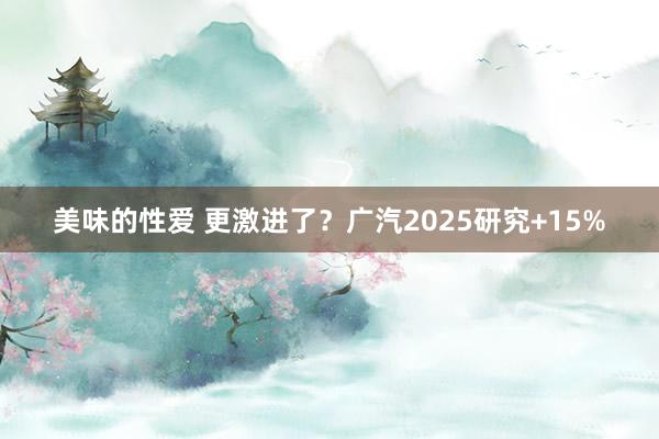 美味的性爱 更激进了？广汽2025研究+15%