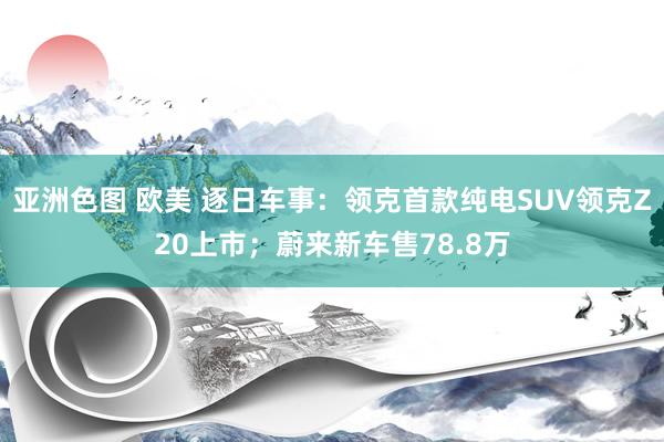 亚洲色图 欧美 逐日车事：领克首款纯电SUV领克Z20上市；蔚来新车售78.8万