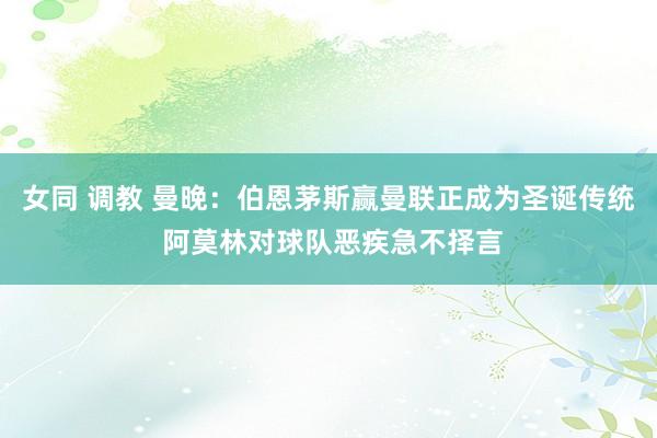 女同 调教 曼晚：伯恩茅斯赢曼联正成为圣诞传统 阿莫林对球队恶疾急不择言