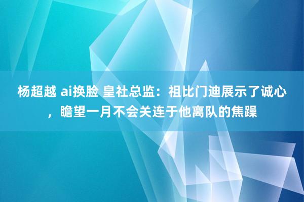 杨超越 ai换脸 皇社总监：祖比门迪展示了诚心，瞻望一月不会关连于他离队的焦躁