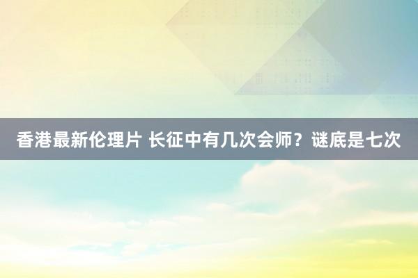 香港最新伦理片 长征中有几次会师？谜底是七次