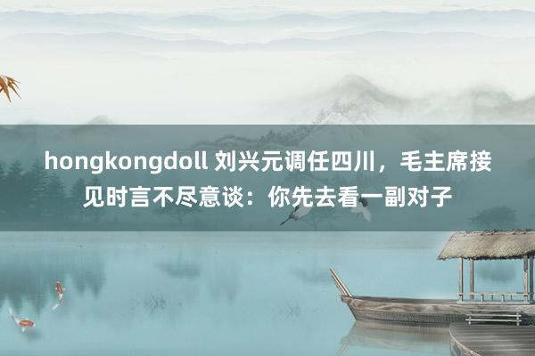 hongkongdoll 刘兴元调任四川，毛主席接见时言不尽意谈：你先去看一副对子