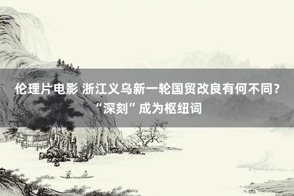 伦理片电影 浙江义乌新一轮国贸改良有何不同？“深刻”成为枢纽词