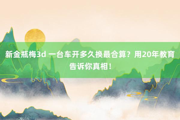 新金瓶梅3d 一台车开多久换最合算？用20年教育告诉你真相！