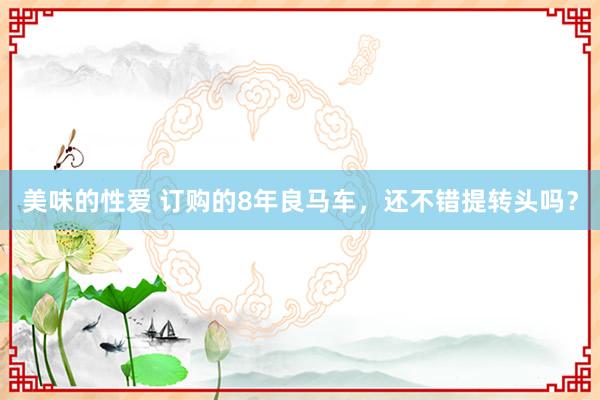 美味的性爱 订购的8年良马车，还不错提转头吗？