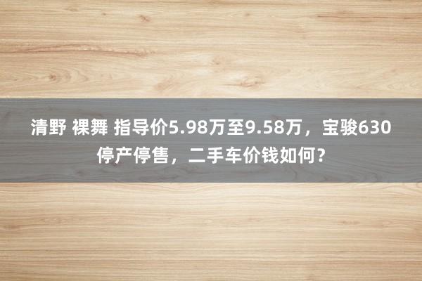 清野 裸舞 指导价5.98万至9.58万，宝骏630停产停售，二手车价钱如何？